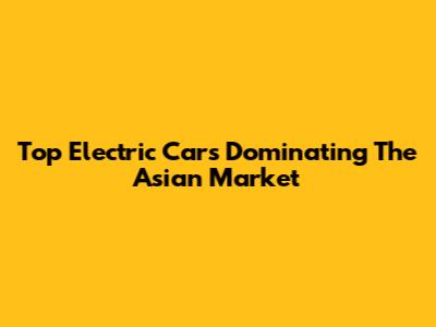 Top Electric Cars Dominating The Asian Market