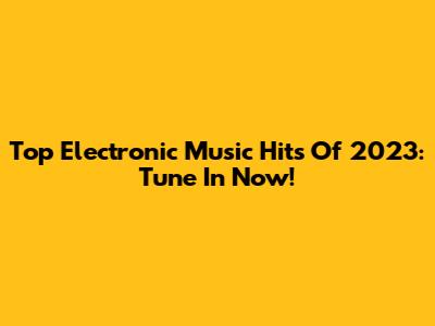 Top Electronic Music Hits Of 2023: Tune In Now!