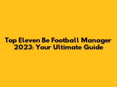 Top Eleven Be Football Manager 2023: Your Ultimate Guide