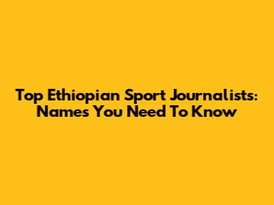 Top Ethiopian Sport Journalists: Names You Need To Know