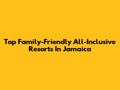 Top Family-Friendly All-Inclusive Resorts In Jamaica