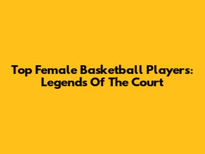 Top Female Basketball Players: Legends Of The Court