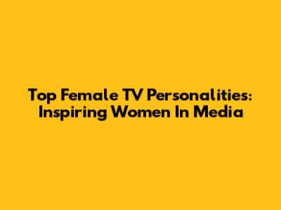 Top Female TV Personalities: Inspiring Women In Media