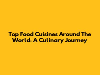 Top Food Cuisines Around The World: A Culinary Journey