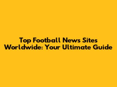 Top Football News Sites Worldwide: Your Ultimate Guide