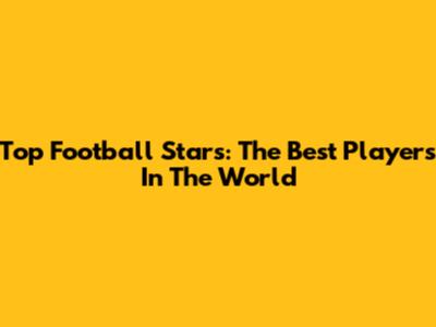 Top Football Stars: The Best Players In The World