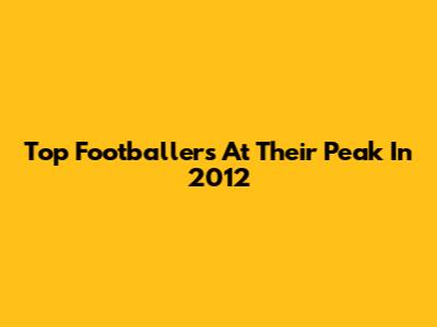 Top Footballers At Their Peak In 2012