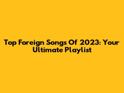 Top Foreign Songs Of 2023: Your Ultimate Playlist