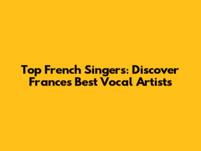 Top French Singers: Discover France's Best Vocal Artists