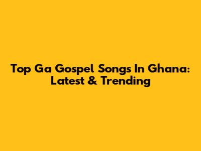 Top Ga Gospel Songs In Ghana: Latest & Trending