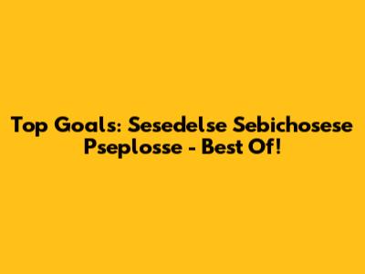 Top Goals: Sesedelse Sebichosese Pseplosse - Best Of!