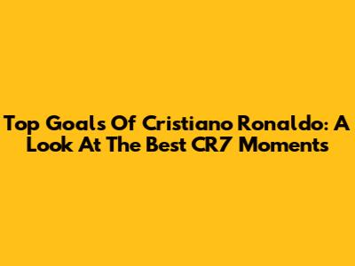 Top Goals Of Cristiano Ronaldo: A Look At The Best 'CR7' Moments