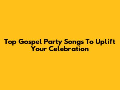 Top Gospel Party Songs To Uplift Your Celebration