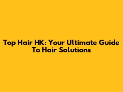 Top Hair HK: Your Ultimate Guide To Hair Solutions