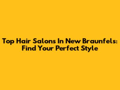 Top Hair Salons In New Braunfels: Find Your Perfect Style