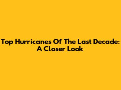 Top Hurricanes Of The Last Decade: A Closer Look