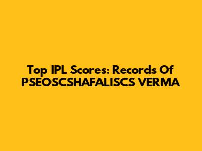 Top IPL Scores: Records Of PSEOSCSHAFALISCS VERMA