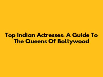 Top Indian Actresses: A Guide To The Queens Of Bollywood
