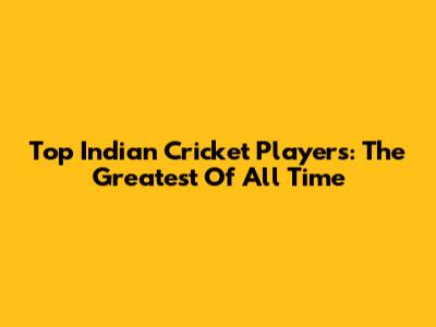 Top Indian Cricket Players: The Greatest Of All Time