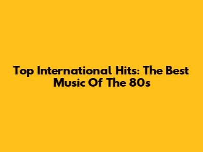 Top International Hits: The Best Music Of The 80s