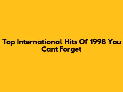 Top International Hits Of 1998 You Can't Forget
