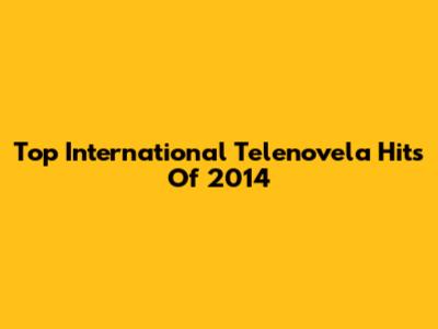 Top International Telenovela Hits Of 2014