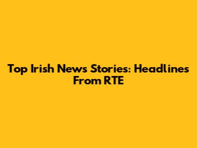 Top Irish News Stories: Headlines From RTE