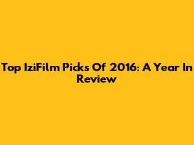 Top IziFilm Picks Of 2016: A Year In Review