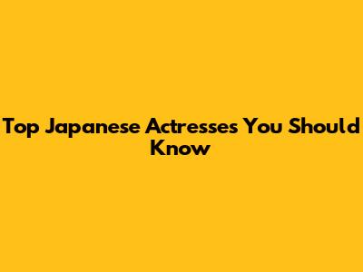 Top Japanese Actresses You Should Know