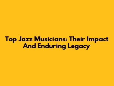Top Jazz Musicians: Their Impact And Enduring Legacy