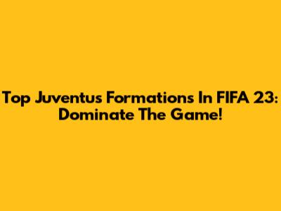Top Juventus Formations In FIFA 23: Dominate The Game!