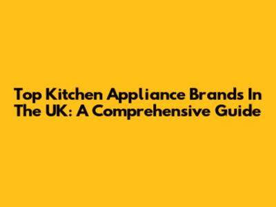 Top Kitchen Appliance Brands In The UK: A Comprehensive Guide