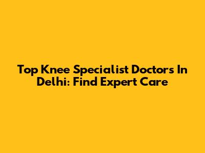 Top Knee Specialist Doctors In Delhi: Find Expert Care