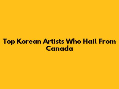 Top Korean Artists Who Hail From Canada