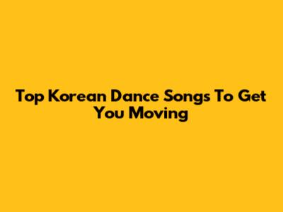 Top Korean Dance Songs To Get You Moving