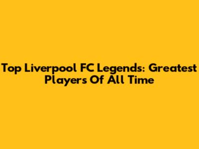 Top Liverpool FC Legends: Greatest Players Of All Time