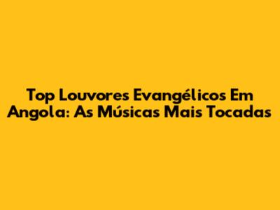 Top Louvores Evangélicos Em Angola: As Músicas Mais Tocadas
