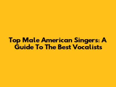 Top Male American Singers: A Guide To The Best Vocalists