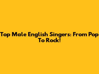 Top Male English Singers: From Pop To Rock!