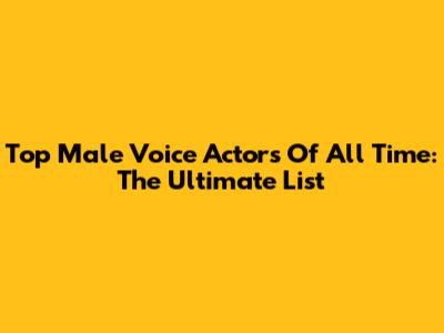 Top Male Voice Actors Of All Time: The Ultimate List