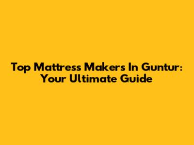 Top Mattress Makers In Guntur: Your Ultimate Guide
