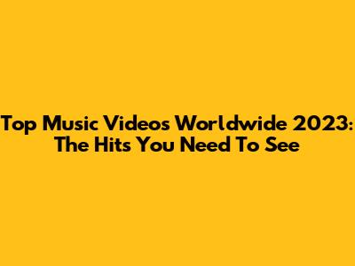 Top Music Videos Worldwide 2023: The Hits You Need To See