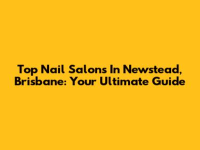 Top Nail Salons In Newstead, Brisbane: Your Ultimate Guide