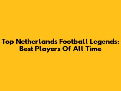 Top Netherlands Football Legends: Best Players Of All Time