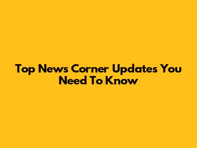 Top News Corner Updates You Need To Know