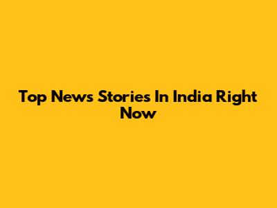 Top News Stories In India Right Now