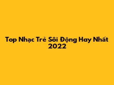 Top Nhạc Trẻ Sôi Động Hay Nhất 2022