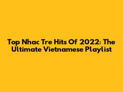 Top Nhac Tre Hits Of 2022: The Ultimate Vietnamese Playlist