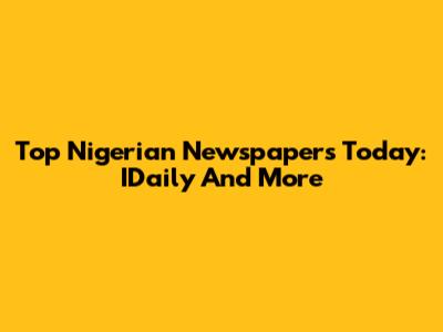 Top Nigerian Newspapers Today: IDaily And More