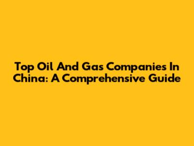 Top Oil And Gas Companies In China: A Comprehensive Guide